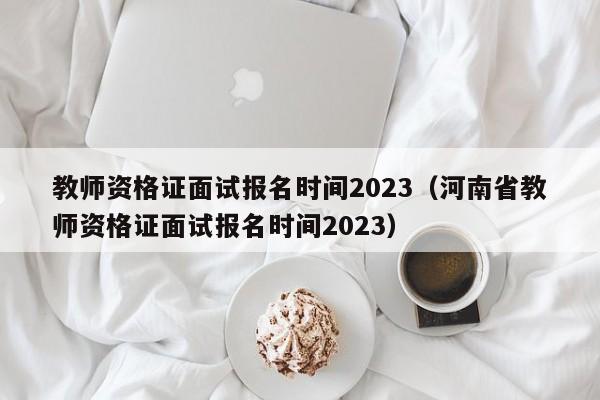 教师资格证面试报名时间2023（河南省教师资格证面试报名时间2023）