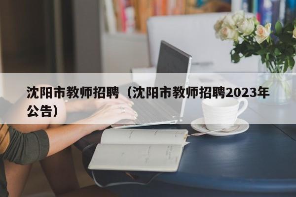 沈阳市教师招聘（沈阳市教师招聘2023年公告）