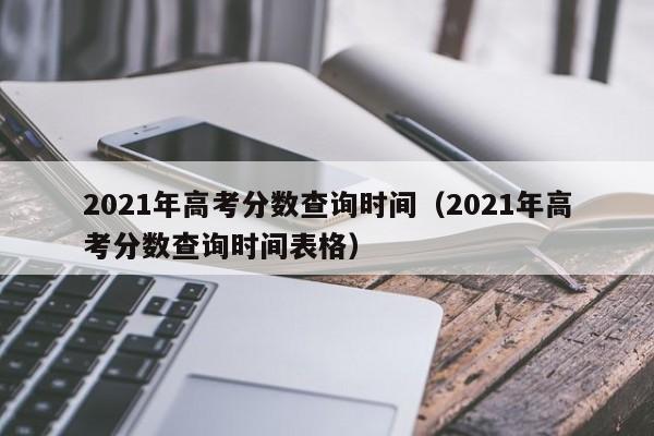 2021年高考分数查询时间（2021年高考分数查询时间表格）