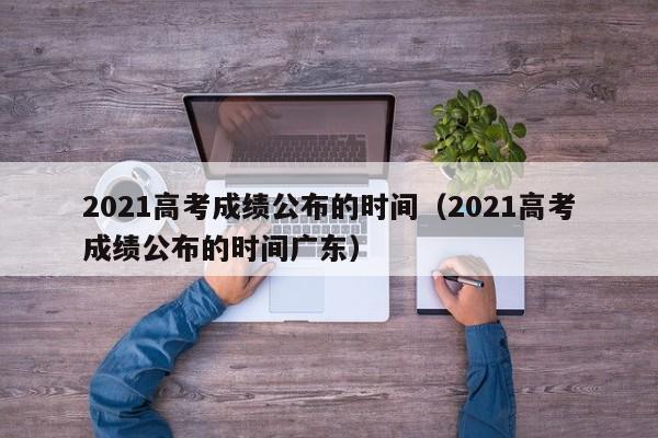 2021高考成绩公布的时间（2021高考成绩公布的时间广东）