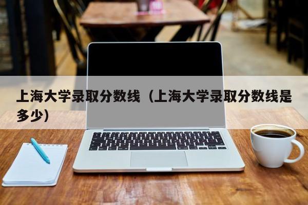 上海大学录取分数线（上海大学录取分数线是多少）