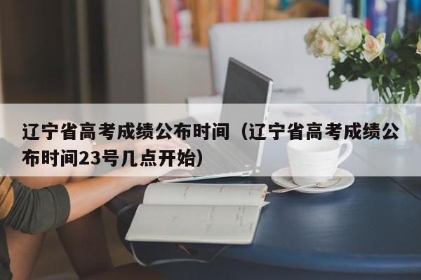 辽宁省高考成绩公布时间（辽宁省高考成绩公布时间23号几点开始）