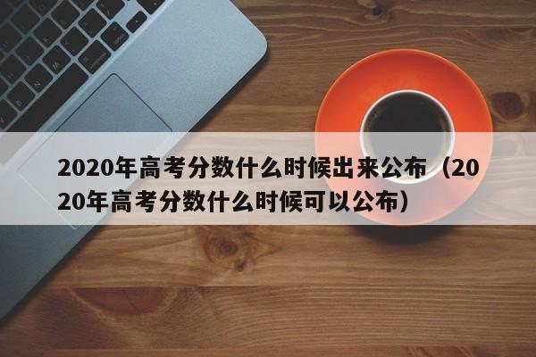 2020年高考分数什么时候出来公布（2020年高考分数什么时候可以公布）