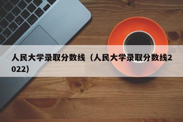 人民大学录取分数线（人民大学录取分数线2022）