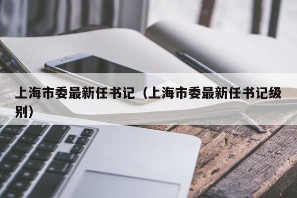 上海市委最新任书记（上海市委最新任书记级别）