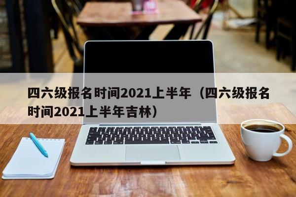 四六级报名时间2021上半年（四六级报名时间2021上半年吉林）