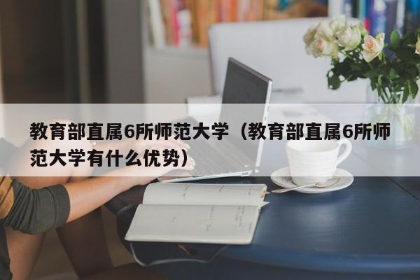 教育部直属6所师范大学（教育部直属6所师范大学有什么优势）