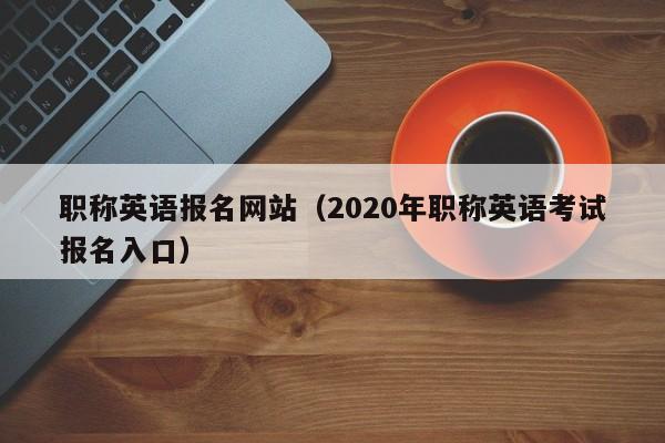 职称英语报名网站（2020年职称英语考试报名入口）