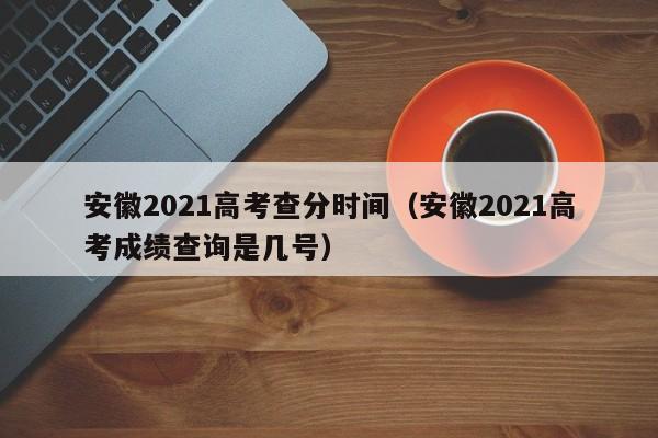 安徽2021高考查分时间（安徽2021高考成绩查询是几号）