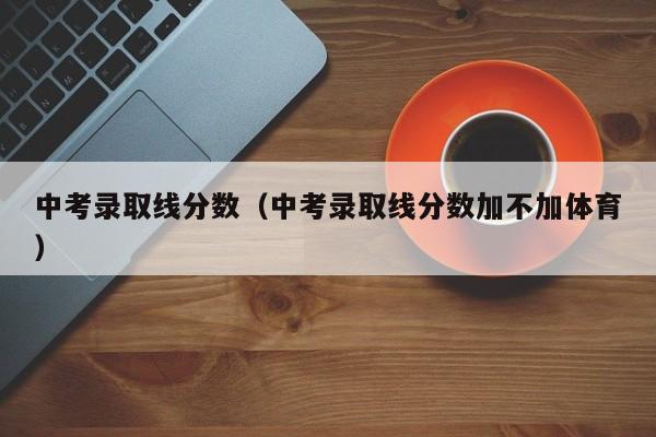 中考录取线分数（中考录取线分数加不加体育）