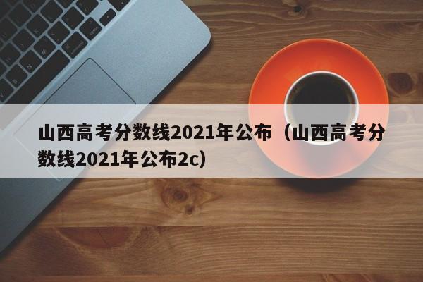 山西高考分数线2021年公布（山西高考分数线2021年公布2c）