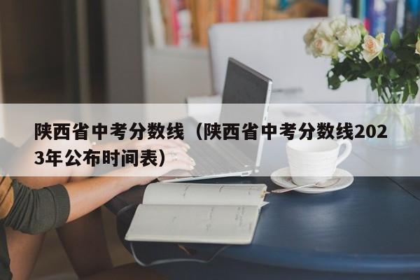 陕西省中考分数线（陕西省中考分数线2023年公布时间表）