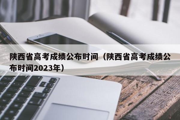 陕西省高考成绩公布时间（陕西省高考成绩公布时间2023年）