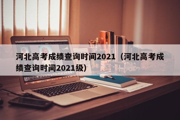 河北高考成绩查询时间2021（河北高考成绩查询时间2021级）