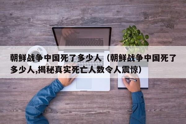 朝鲜战争中国死了多少人（朝鲜战争中国死了多少人,揭秘真实死亡人数令人震惊）