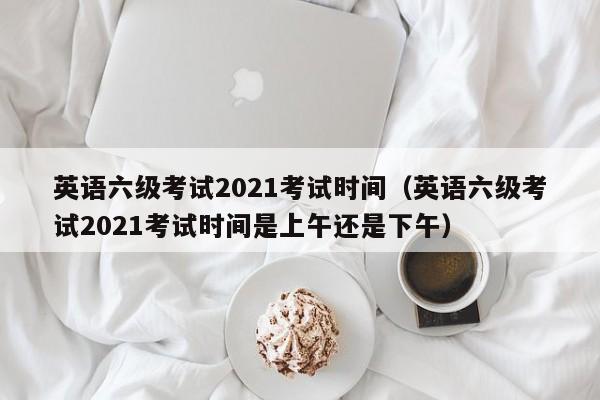 英语六级考试2021考试时间（英语六级考试2021考试时间是上午还是下午）