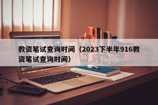 教资笔试查询时间（2023下半年916教资笔试查询时间）