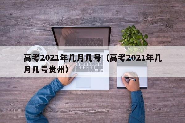 高考2021年几月几号（高考2021年几月几号贵州）