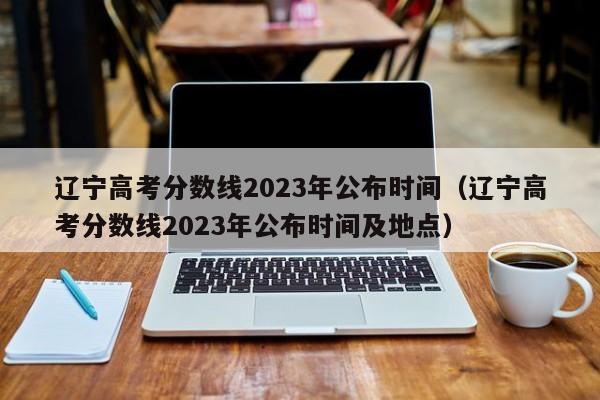 辽宁高考分数线2023年公布时间（辽宁高考分数线2023年公布时间及地点）