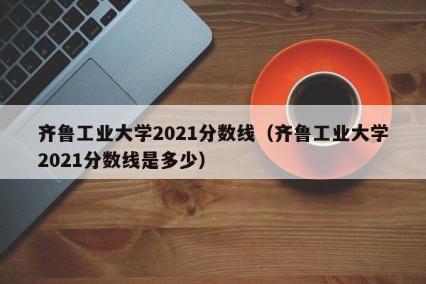 齐鲁工业大学2021分数线（齐鲁工业大学2021分数线是多少）