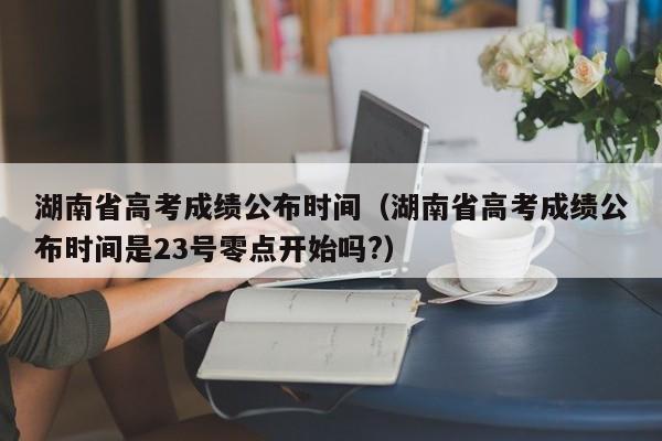 湖南省高考成绩公布时间（湖南省高考成绩公布时间是23号零点开始吗?）