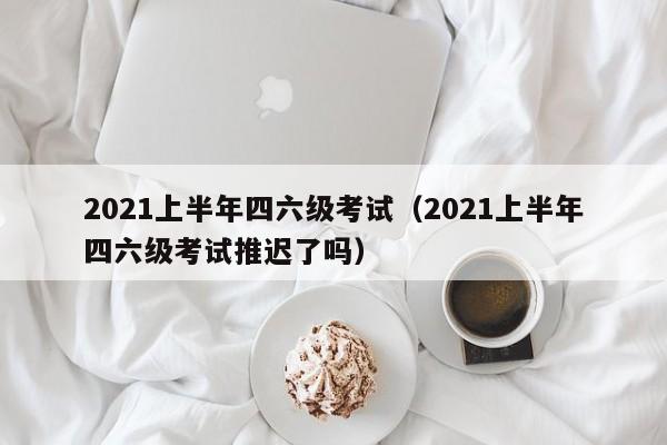 2021上半年四六级考试（2021上半年四六级考试推迟了吗）