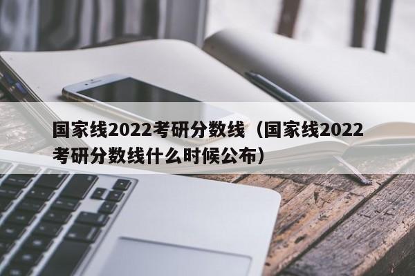 国家线2022考研分数线（国家线2022考研分数线什么时候公布）