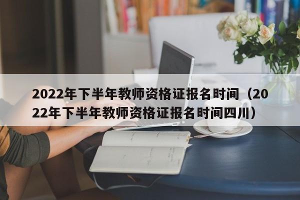 2022年下半年教师资格证报名时间（2022年下半年教师资格证报名时间四川）