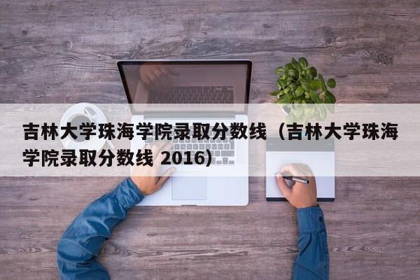 吉林大学珠海学院录取分数线（吉林大学珠海学院录取分数线 2016）