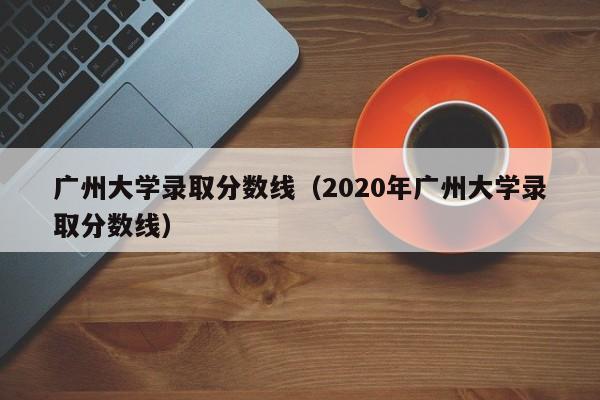 广州大学录取分数线（2020年广州大学录取分数线）