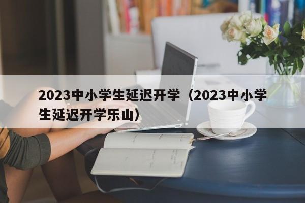 2023中小学生延迟开学（2023中小学生延迟开学乐山）