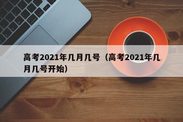 高考2021年几月几号（高考2021年几月几号开始）