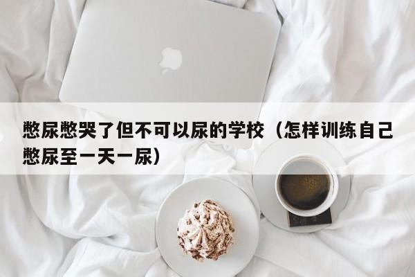 憋尿憋哭了但不可以尿的学校（怎样训练自己憋尿至一天一尿）