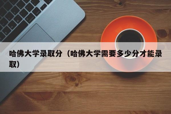 哈佛大学录取分（哈佛大学需要多少分才能录取）