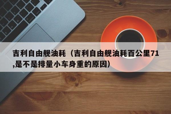 吉利自由舰油耗（吉利自由舰油耗百公里71,是不是排量小车身重的原因）