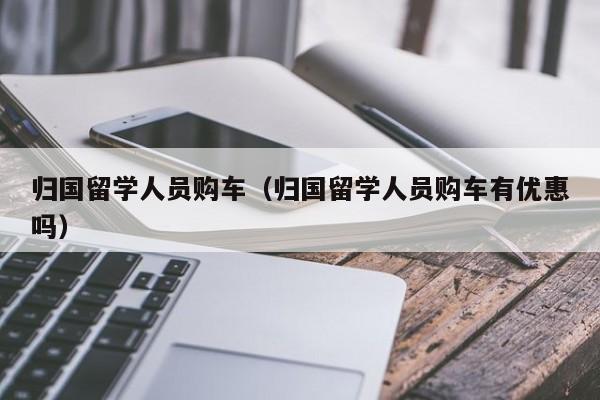 归国留学人员购车（归国留学人员购车有优惠吗）