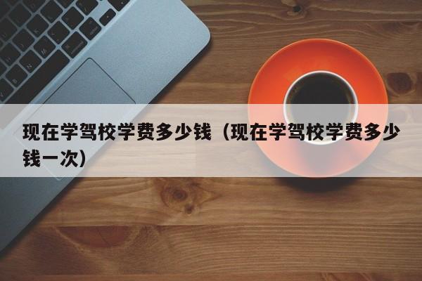 现在学驾校学费多少钱（现在学驾校学费多少钱一次）