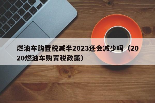 燃油车购置税减半2023还会减少吗（2020燃油车购置税政策）