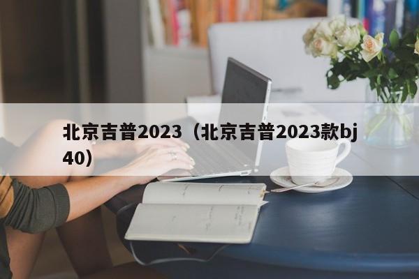 北京吉普2023（北京吉普2023款bj40）