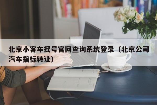 北京小客车摇号官网查询系统登录（北京公司汽车指标转让）