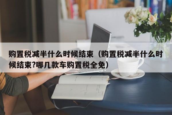 购置税减半什么时候结束（购置税减半什么时候结束?哪几款车购置税全免）