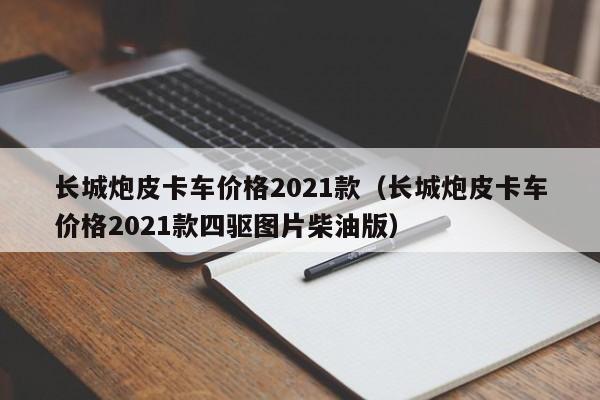 长城炮皮卡车价格2021款（长城炮皮卡车价格2021款四驱图片柴油版）