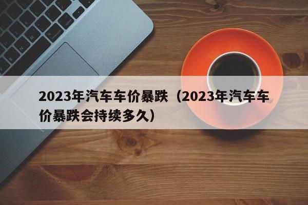 2023年汽车车价暴跌（2023年汽车车价暴跌会持续多久）