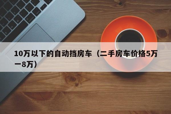 10万以下的自动挡房车（二手房车价格5万一8万）