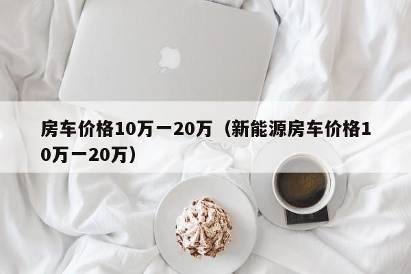 房车价格10万一20万（新能源房车价格10万一20万）