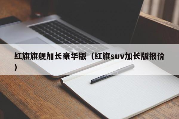 红旗旗舰加长豪华版（红旗suv加长版报价）