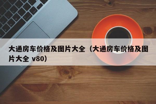 大通房车价格及图片大全（大通房车价格及图片大全 v80）