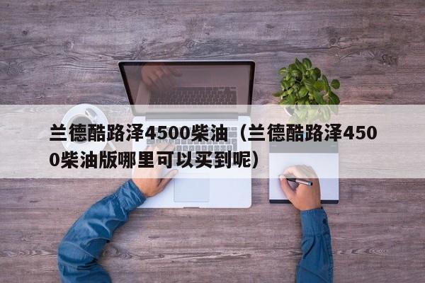 兰德酷路泽4500柴油（兰德酷路泽4500柴油版哪里可以买到呢）