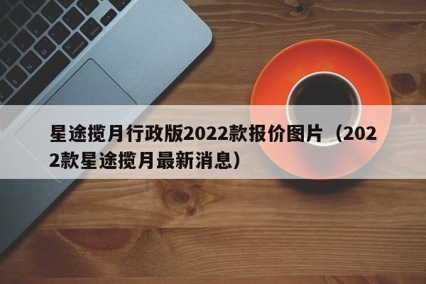 星途揽月行政版2022款报价图片（2022款星途揽月最新消息）