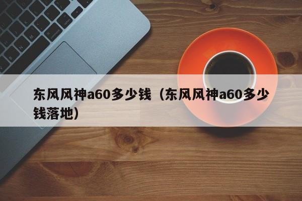 东风风神a60多少钱（东风风神a60多少钱落地）